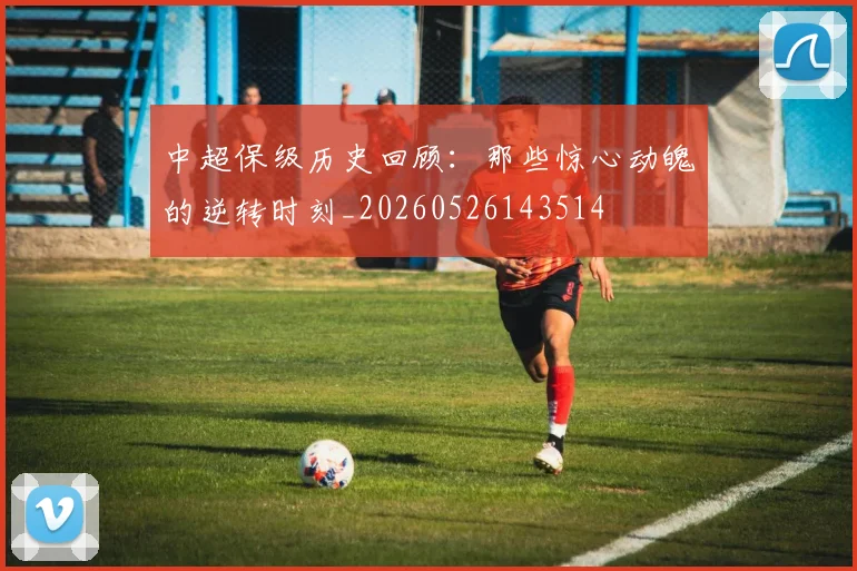 中超保级历史回顾：那些惊心动魄的逆转时刻_20260526143514